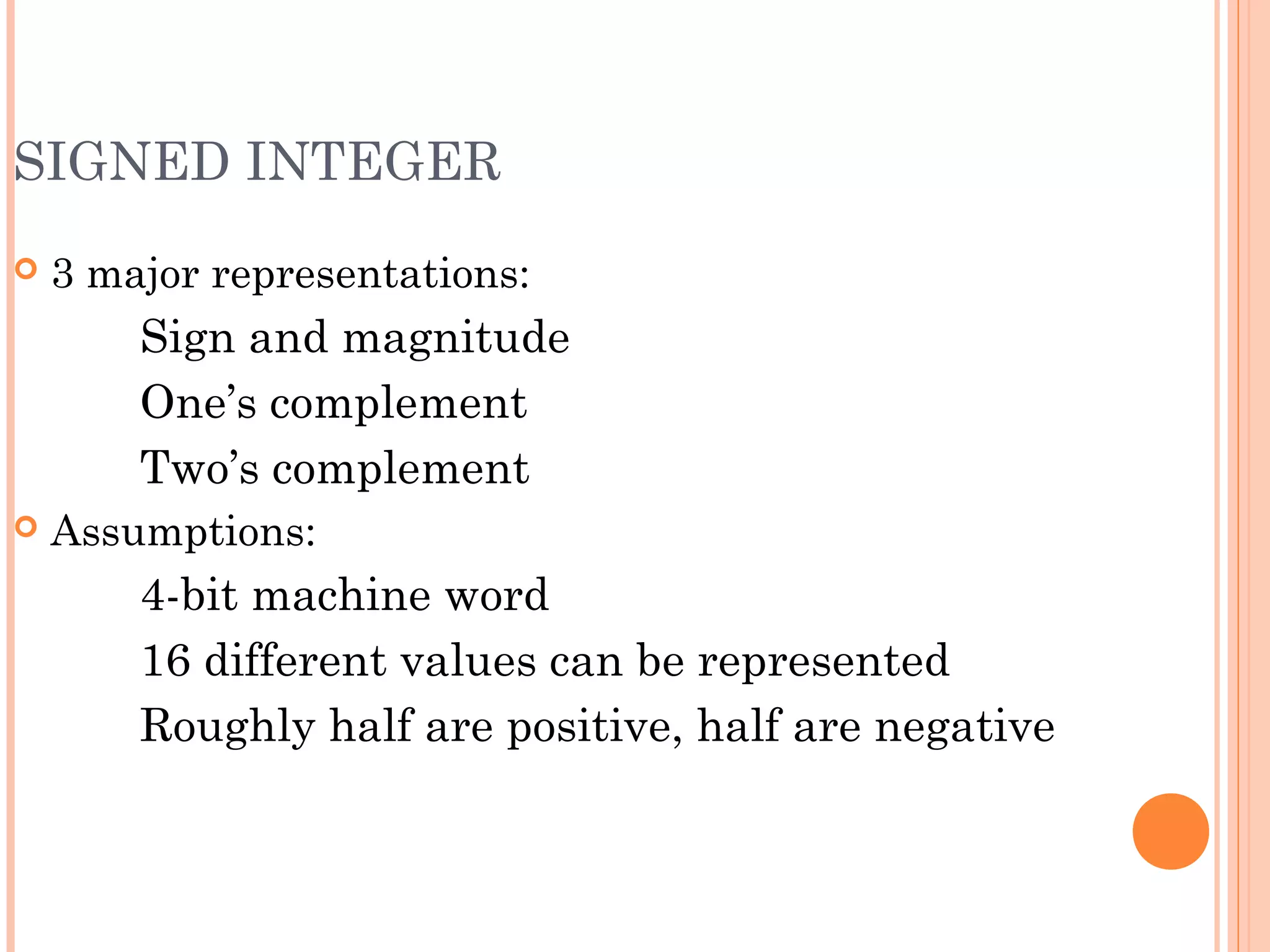 SIGNED INTEGER
 3 major representations:
Sign and magnitude
One’s complement
Two’s complement
 Assumptions:
4-bit machine word
16 different values can be represented
Roughly half are positive, half are negative
 