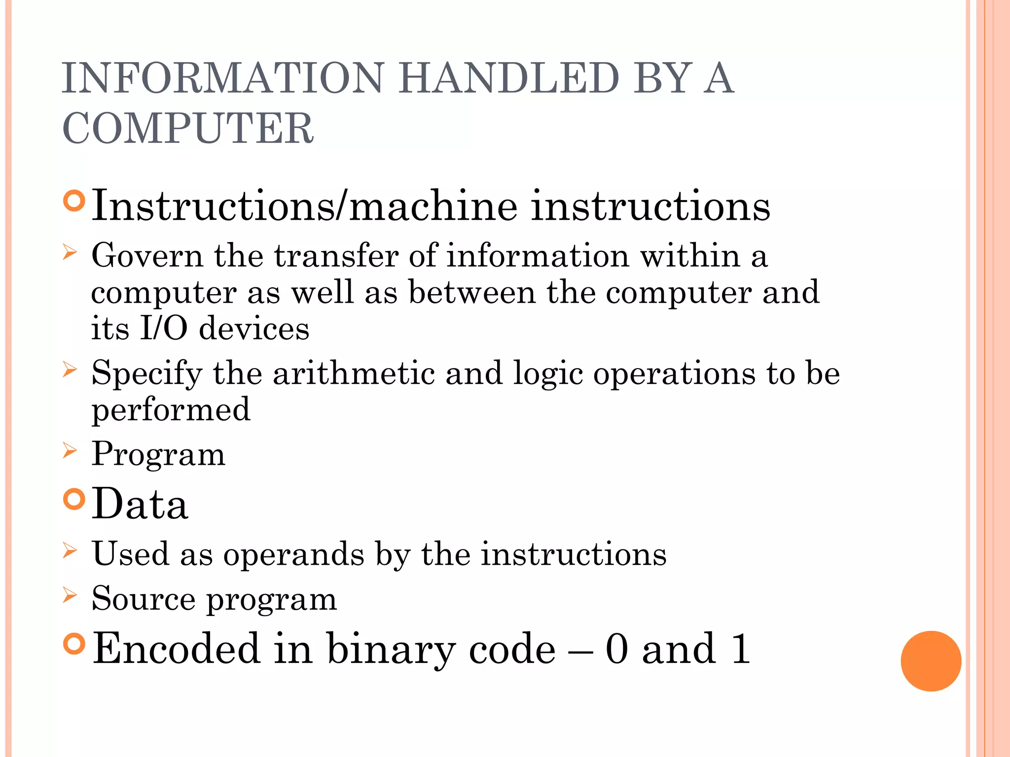 INFORMATION HANDLED BY A
COMPUTER
Instructions/machine instructions
 Govern the transfer of information within a
computer as well as between the computer and
its I/O devices
 Specify the arithmetic and logic operations to be
performed
 Program
Data
 Used as operands by the instructions
 Source program
Encoded in binary code – 0 and 1
 