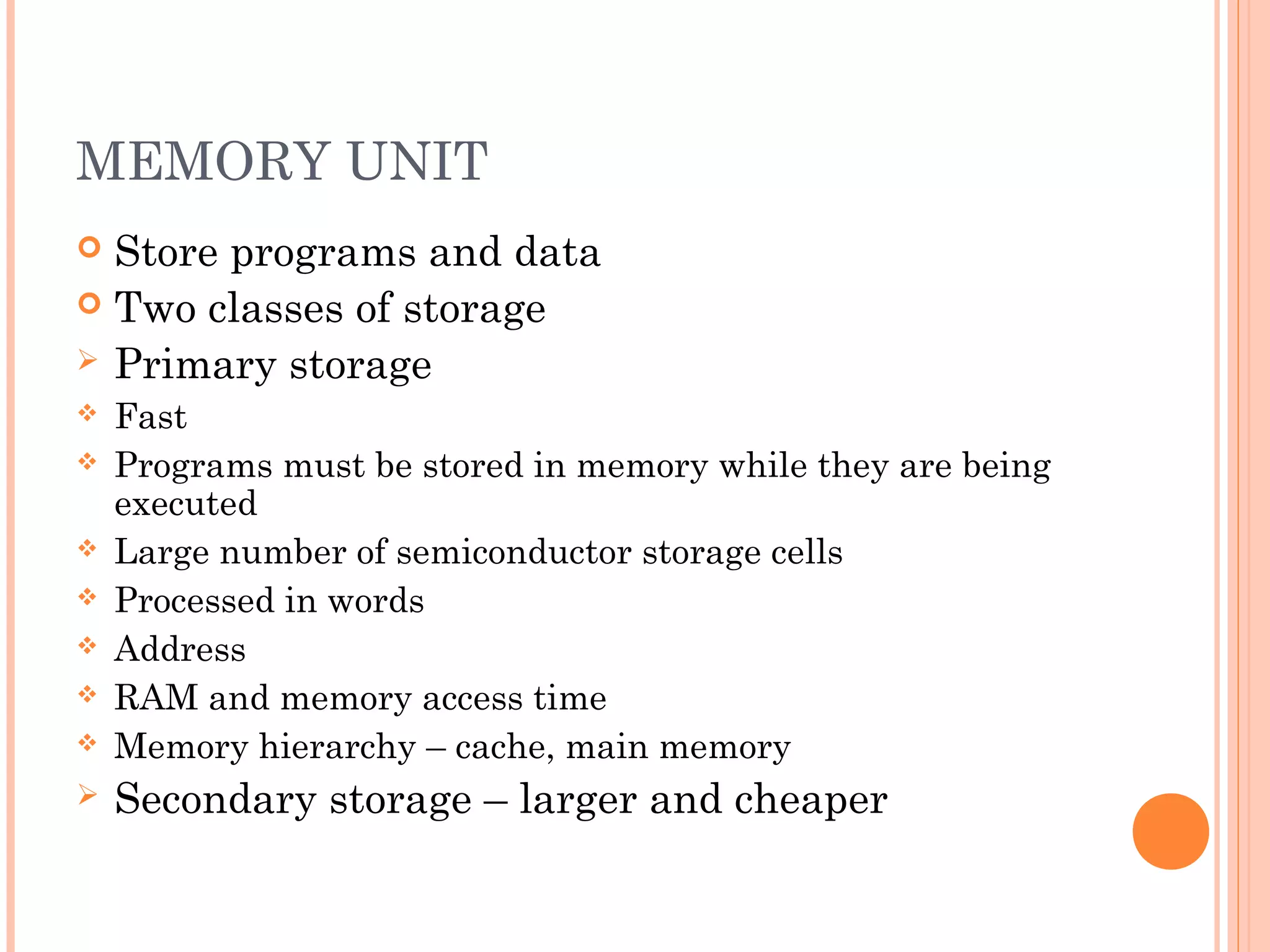 MEMORY UNIT
 Store programs and data
 Two classes of storage
 Primary storage
 Fast
 Programs must be stored in memory while they are being
executed
 Large number of semiconductor storage cells
 Processed in words
 Address
 RAM and memory access time
 Memory hierarchy – cache, main memory
 Secondary storage – larger and cheaper
 