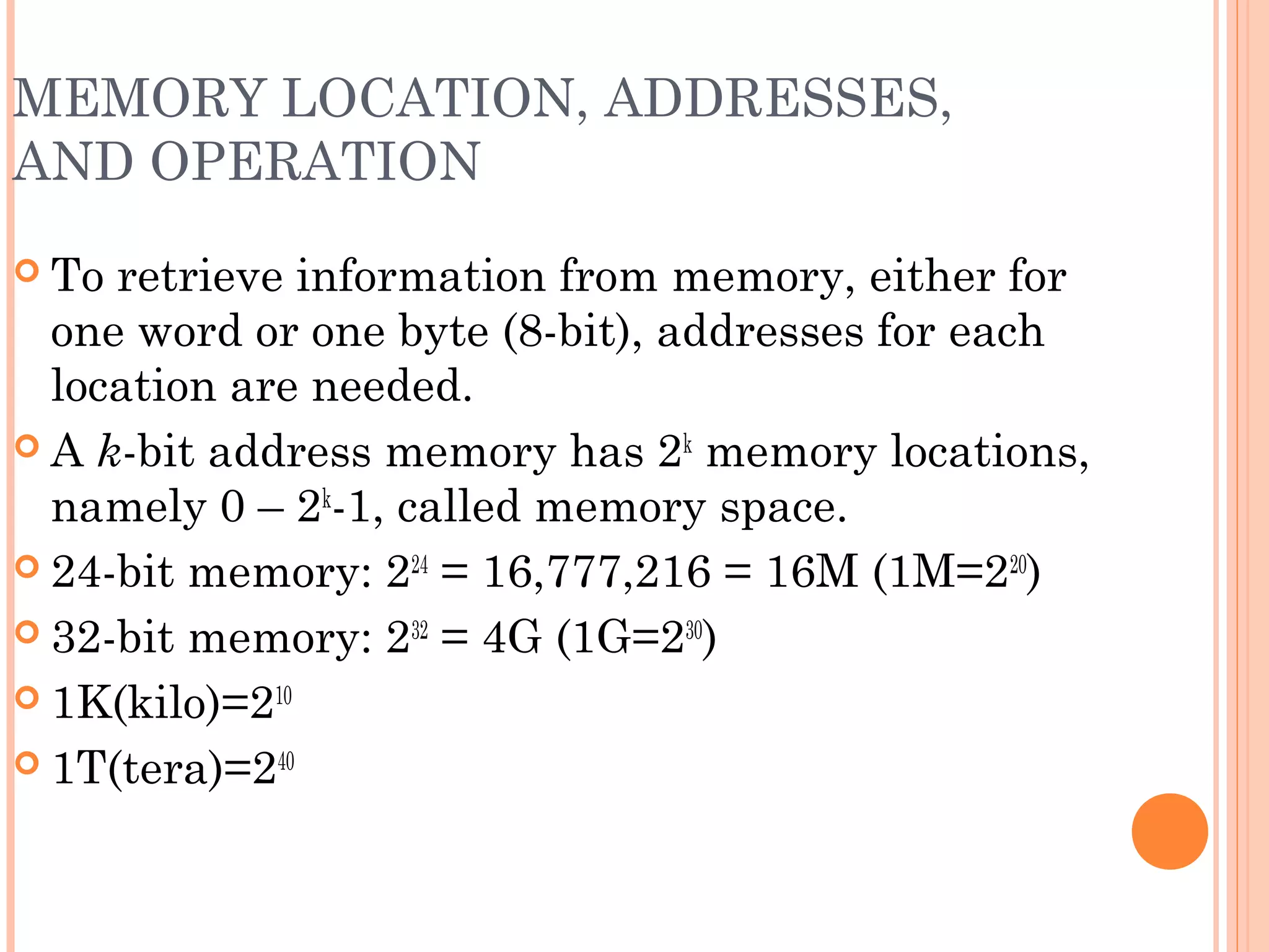 MEMORY LOCATION, ADDRESSES,
AND OPERATION
 To retrieve information from memory, either for
one word or one byte (8-bit), addresses for each
location are needed.
 A k-bit address memory has 2k
memory locations,
namely 0 – 2k
-1, called memory space.
 24-bit memory: 224
= 16,777,216 = 16M (1M=220
)
 32-bit memory: 232
= 4G (1G=230
)
 1K(kilo)=210
 1T(tera)=240
 