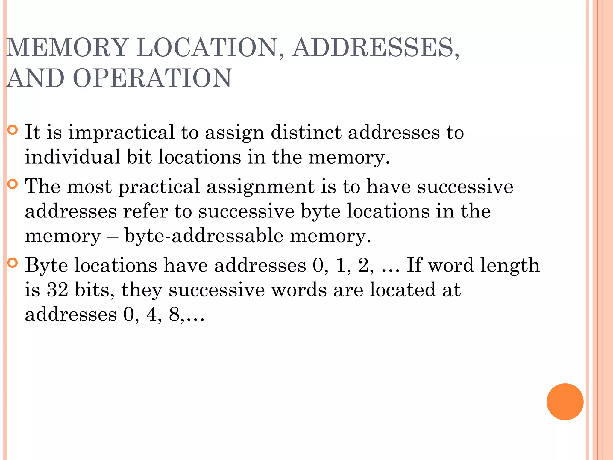 MEMORY LOCATION, ADDRESSES,
AND OPERATION
 It is impractical to assign distinct addresses to
individual bit locations in the memory.
 The most practical assignment is to have successive
addresses refer to successive byte locations in the
memory – byte-addressable memory.
 Byte locations have addresses 0, 1, 2, … If word length
is 32 bits, they successive words are located at
addresses 0, 4, 8,…
 