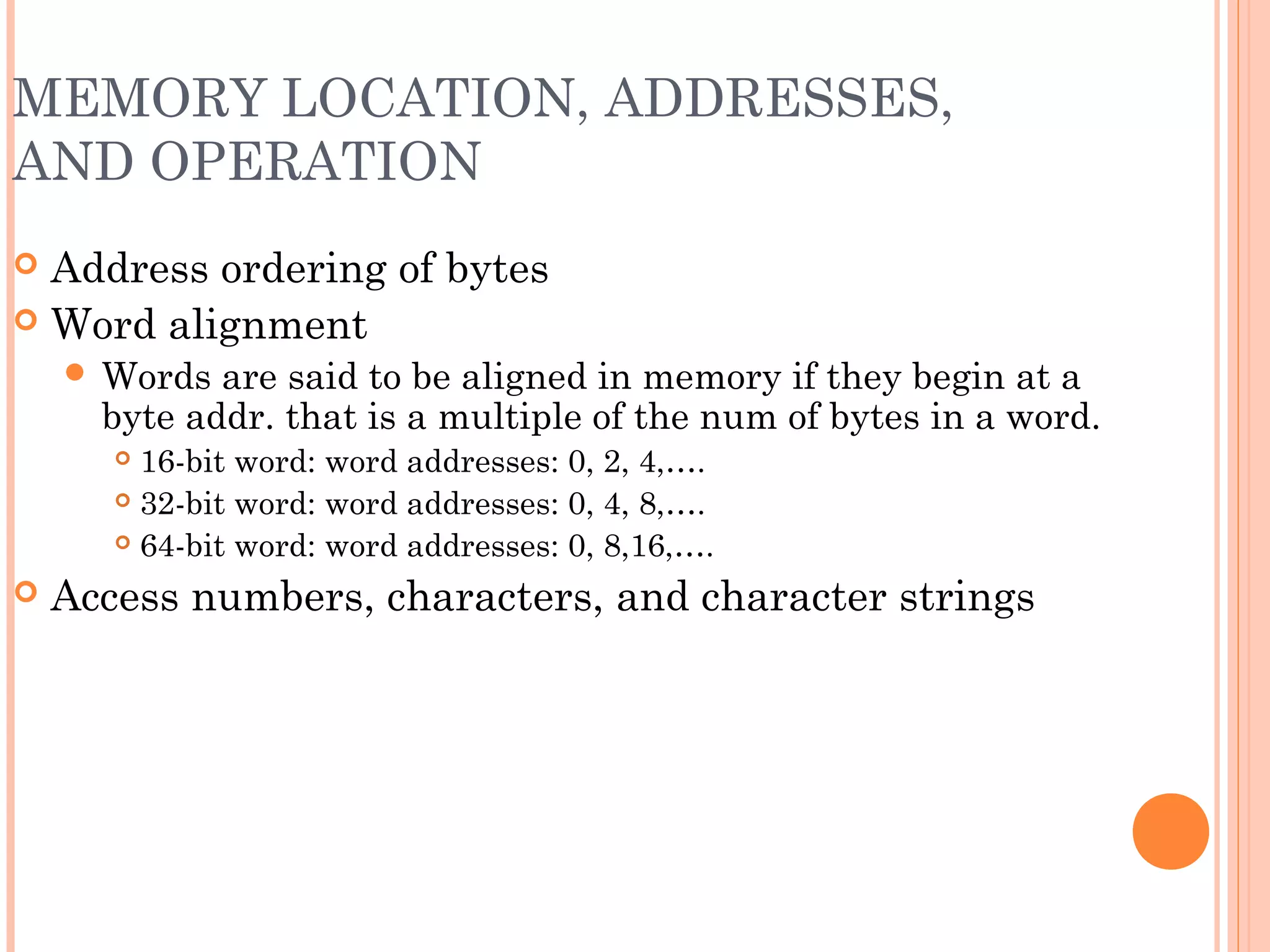 MEMORY LOCATION, ADDRESSES,
AND OPERATION
 Address ordering of bytes
 Word alignment
 Words are said to be aligned in memory if they begin at a
byte addr. that is a multiple of the num of bytes in a word.
 16-bit word: word addresses: 0, 2, 4,….
 32-bit word: word addresses: 0, 4, 8,….
 64-bit word: word addresses: 0, 8,16,….
 Access numbers, characters, and character strings
 