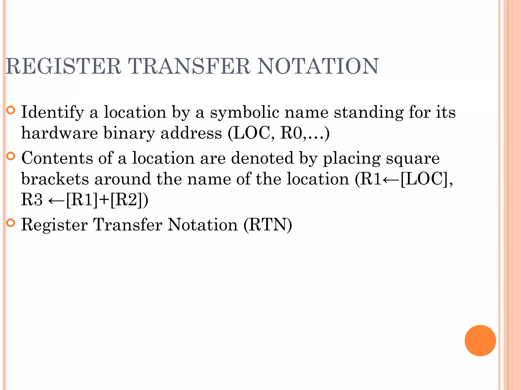 REGISTER TRANSFER NOTATION
 Identify a location by a symbolic name standing for its
hardware binary address (LOC, R0,…)
 Contents of a location are denoted by placing square
brackets around the name of the location (R1←[LOC],
R3 ←[R1]+[R2])
 Register Transfer Notation (RTN)
 