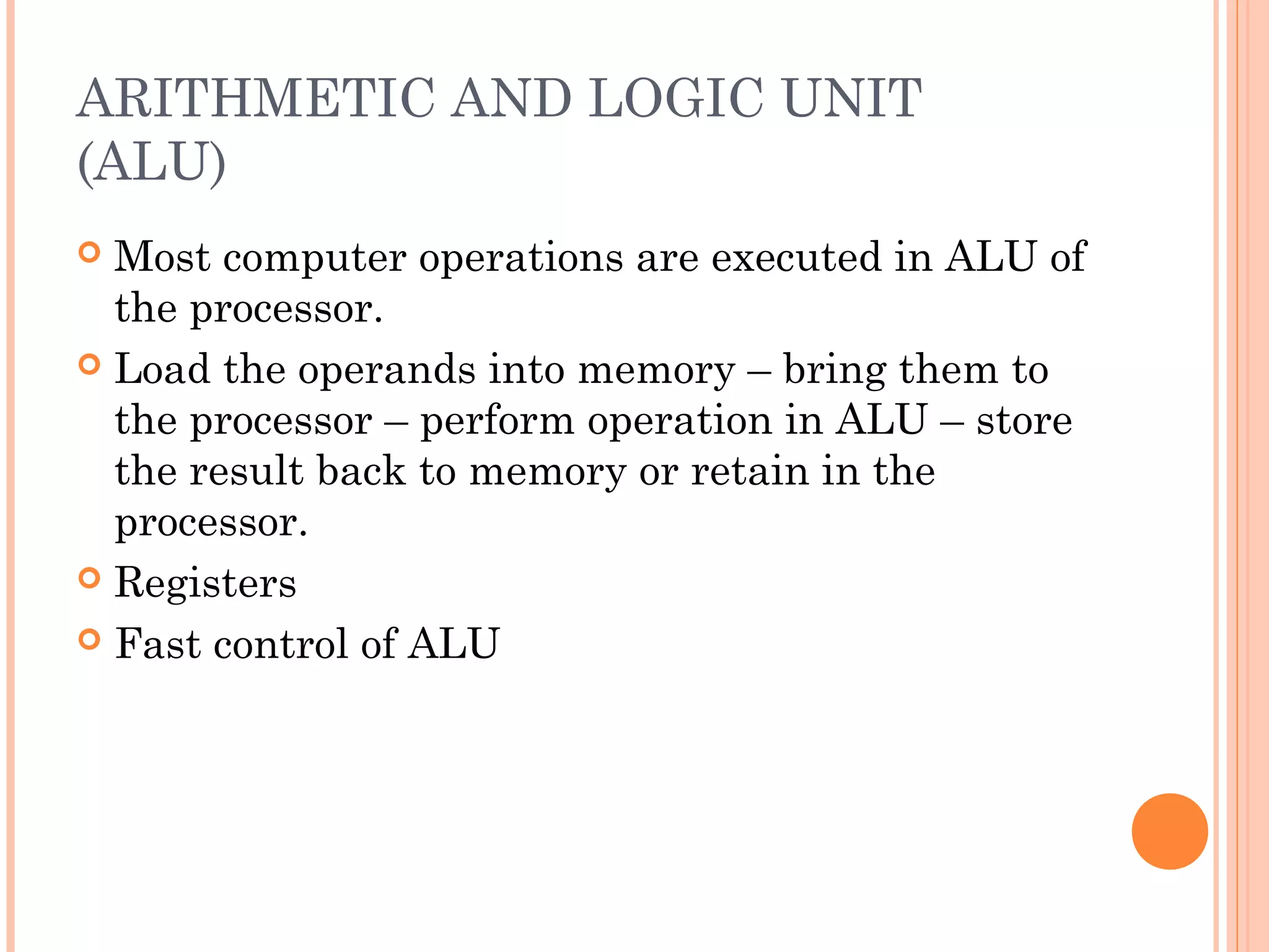 ARITHMETIC AND LOGIC UNIT
(ALU)
 Most computer operations are executed in ALU of
the processor.
 Load the operands into memory – bring them to
the processor – perform operation in ALU – store
the result back to memory or retain in the
processor.
 Registers
 Fast control of ALU
 