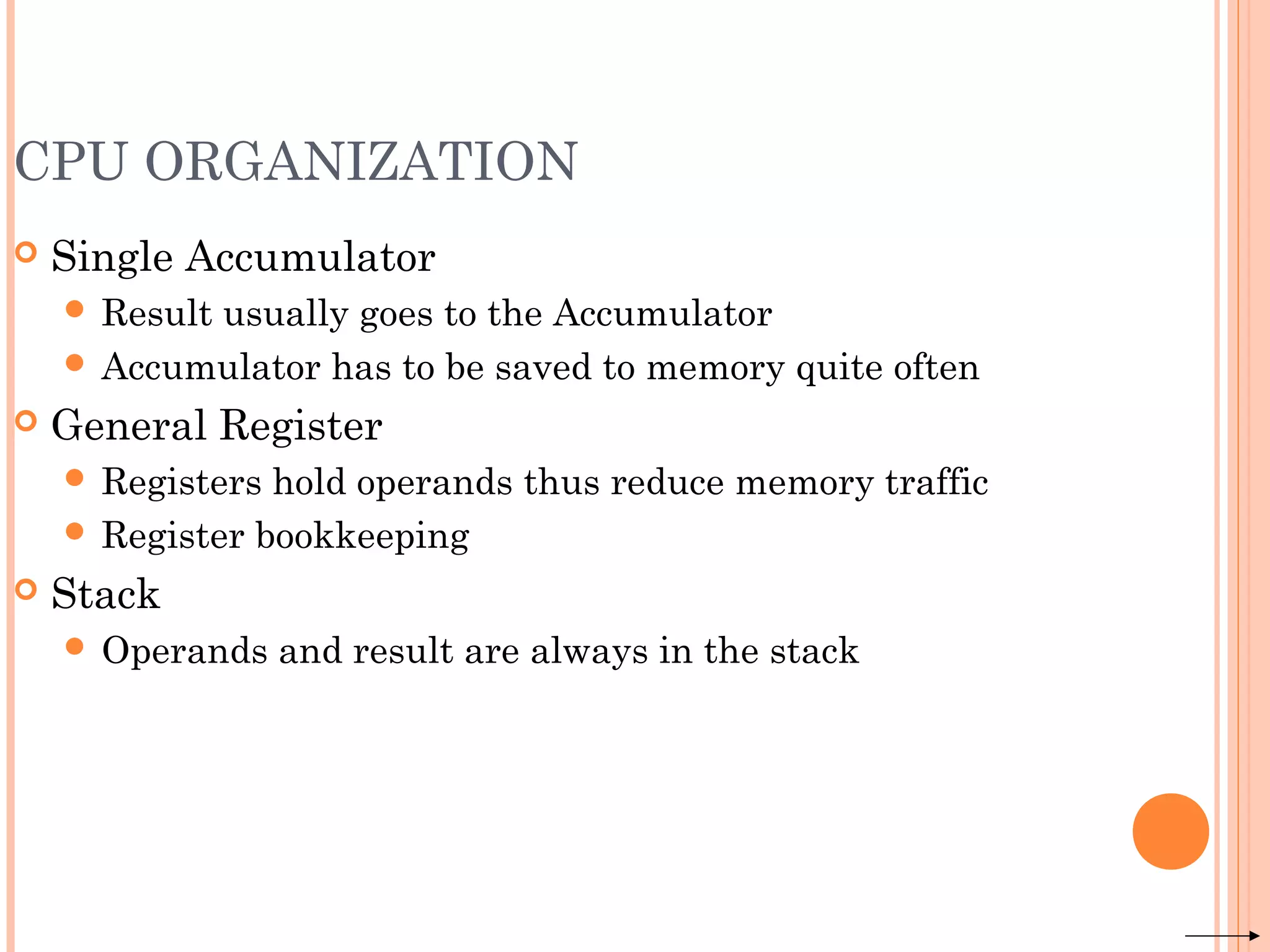 CPU ORGANIZATION
 Single Accumulator
 Result usually goes to the Accumulator
 Accumulator has to be saved to memory quite often
 General Register
 Registers hold operands thus reduce memory traffic
 Register bookkeeping
 Stack
 Operands and result are always in the stack
 