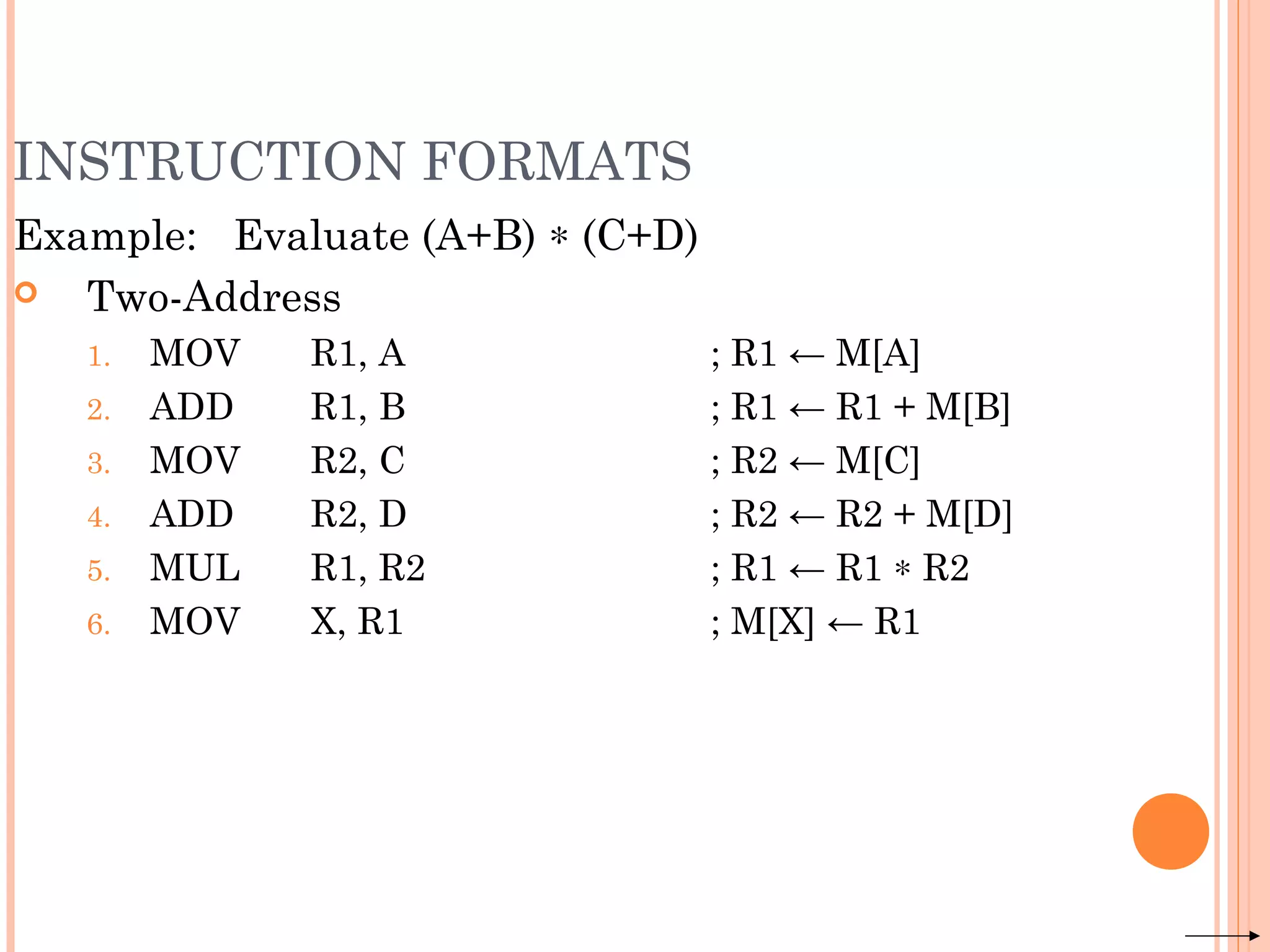 INSTRUCTION FORMATS
Example: Evaluate (A+B) ∗ (C+D)
 Two-Address
1. MOV R1, A ; R1 ← M[A]
2. ADD R1, B ; R1 ← R1 + M[B]
3. MOV R2, C ; R2 ← M[C]
4. ADD R2, D ; R2 ← R2 + M[D]
5. MUL R1, R2 ; R1 ← R1 ∗ R2
6. MOV X, R1 ; M[X] ← R1
 