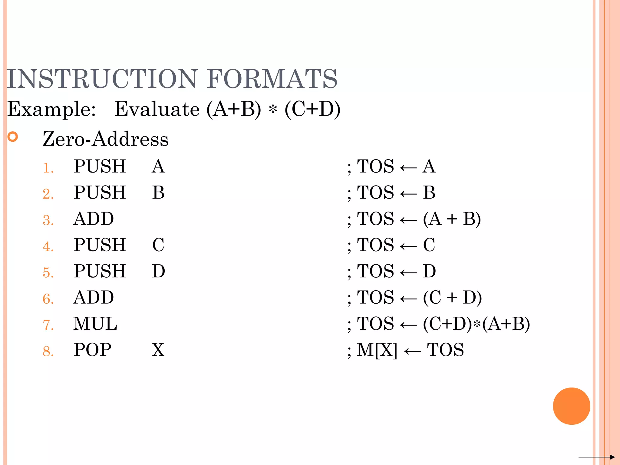 INSTRUCTION FORMATS
Example: Evaluate (A+B) ∗ (C+D)
 Zero-Address
1. PUSH A ; TOS ← A
2. PUSH B ; TOS ← B
3. ADD ; TOS ← (A + B)
4. PUSH C ; TOS ← C
5. PUSH D ; TOS ← D
6. ADD ; TOS ← (C + D)
7. MUL ; TOS ← (C+D)∗(A+B)
8. POP X ; M[X] ← TOS
 
