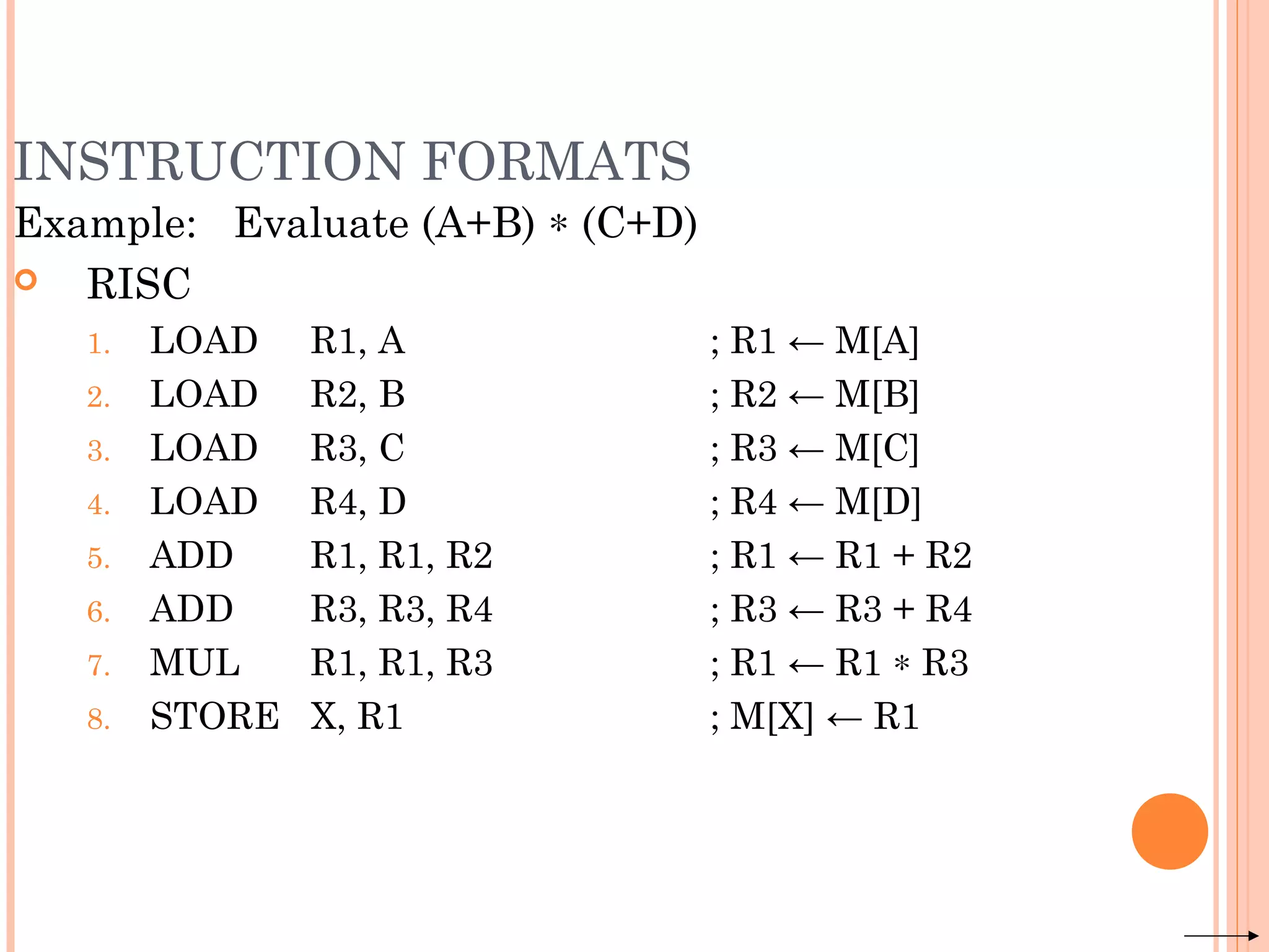 INSTRUCTION FORMATS
Example: Evaluate (A+B) ∗ (C+D)
 RISC
1. LOAD R1, A ; R1 ← M[A]
2. LOAD R2, B ; R2 ← M[B]
3. LOAD R3, C ; R3 ← M[C]
4. LOAD R4, D ; R4 ← M[D]
5. ADD R1, R1, R2 ; R1 ← R1 + R2
6. ADD R3, R3, R4 ; R3 ← R3 + R4
7. MUL R1, R1, R3 ; R1 ← R1 ∗ R3
8. STORE X, R1 ; M[X] ← R1
 