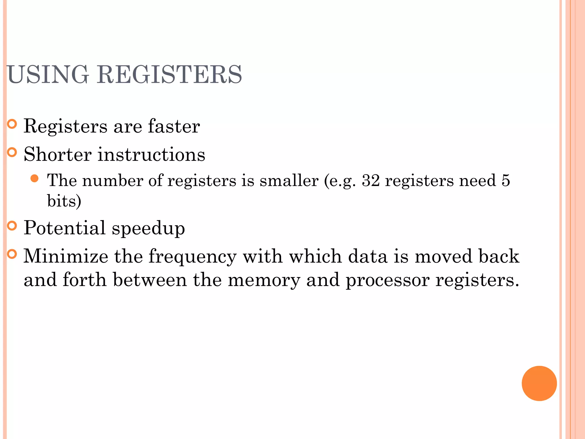 USING REGISTERS
 Registers are faster
 Shorter instructions
 The number of registers is smaller (e.g. 32 registers need 5
bits)
 Potential speedup
 Minimize the frequency with which data is moved back
and forth between the memory and processor registers.
 