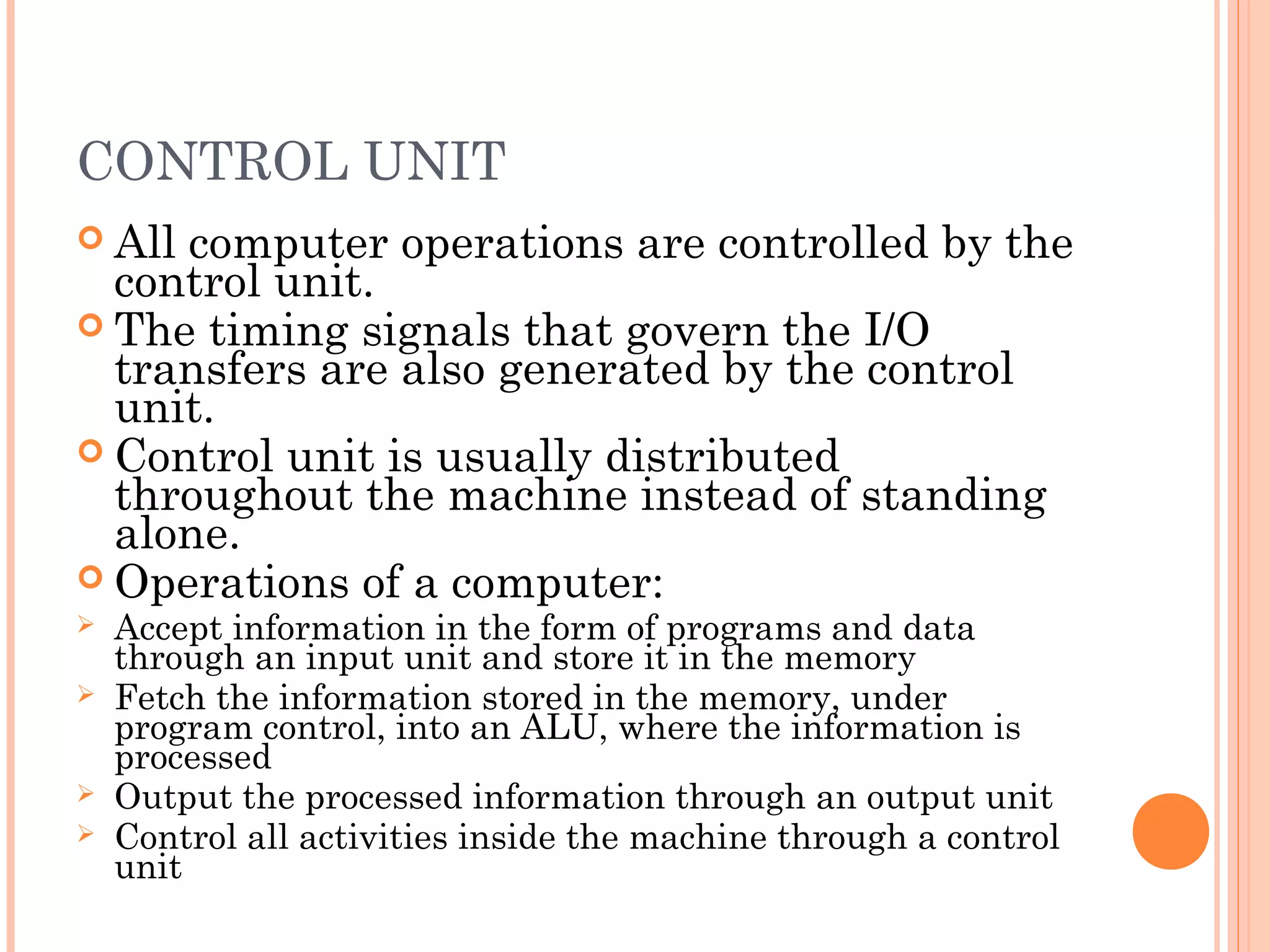 CONTROL UNIT
 All computer operations are controlled by the
control unit.
 The timing signals that govern the I/O
transfers are also generated by the control
unit.
 Control unit is usually distributed
throughout the machine instead of standing
alone.
 Operations of a computer:
 Accept information in the form of programs and data
through an input unit and store it in the memory
 Fetch the information stored in the memory, under
program control, into an ALU, where the information is
processed
 Output the processed information through an output unit
 Control all activities inside the machine through a control
unit
 
