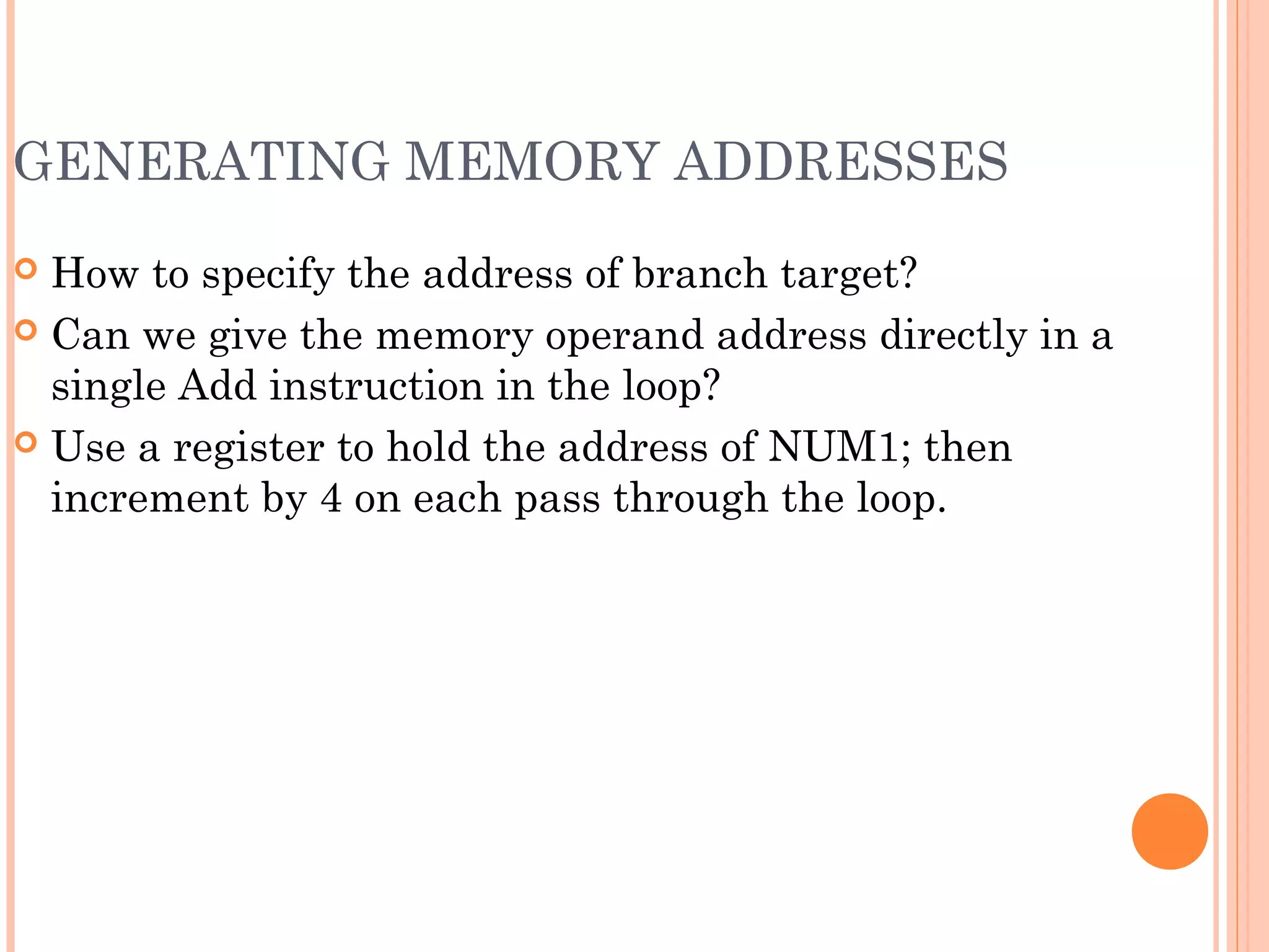 GENERATING MEMORY ADDRESSES
 How to specify the address of branch target?
 Can we give the memory operand address directly in a
single Add instruction in the loop?
 Use a register to hold the address of NUM1; then
increment by 4 on each pass through the loop.
 