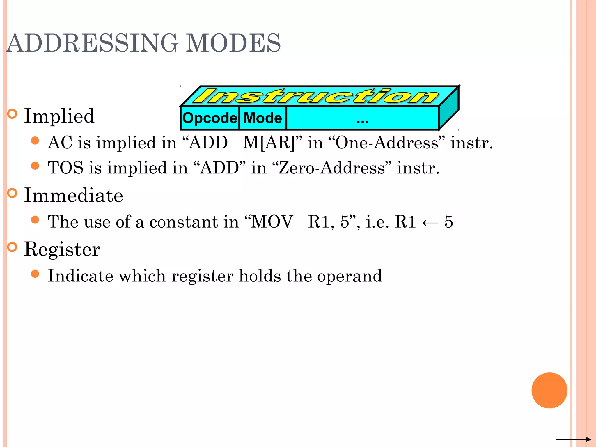 ADDRESSING MODES
 Implied
 AC is implied in “ADD M[AR]” in “One-Address” instr.
 TOS is implied in “ADD” in “Zero-Address” instr.
 Immediate
 The use of a constant in “MOV R1, 5”, i.e. R1 ← 5
 Register
 Indicate which register holds the operand
Opcode Mode ...
 