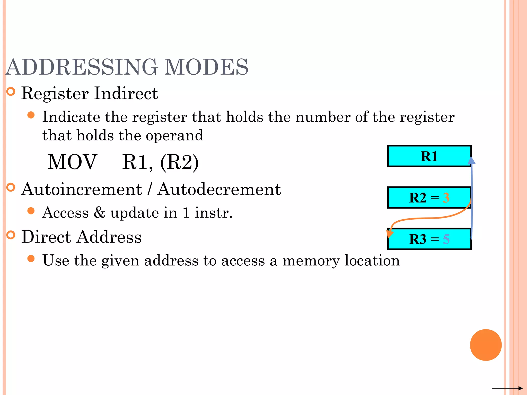 ADDRESSING MODES
 Register Indirect
 Indicate the register that holds the number of the register
that holds the operand
MOV R1, (R2)
 Autoincrement / Autodecrement
 Access & update in 1 instr.
 Direct Address
 Use the given address to access a memory location
R1
R2 = 3
R3 = 5
 