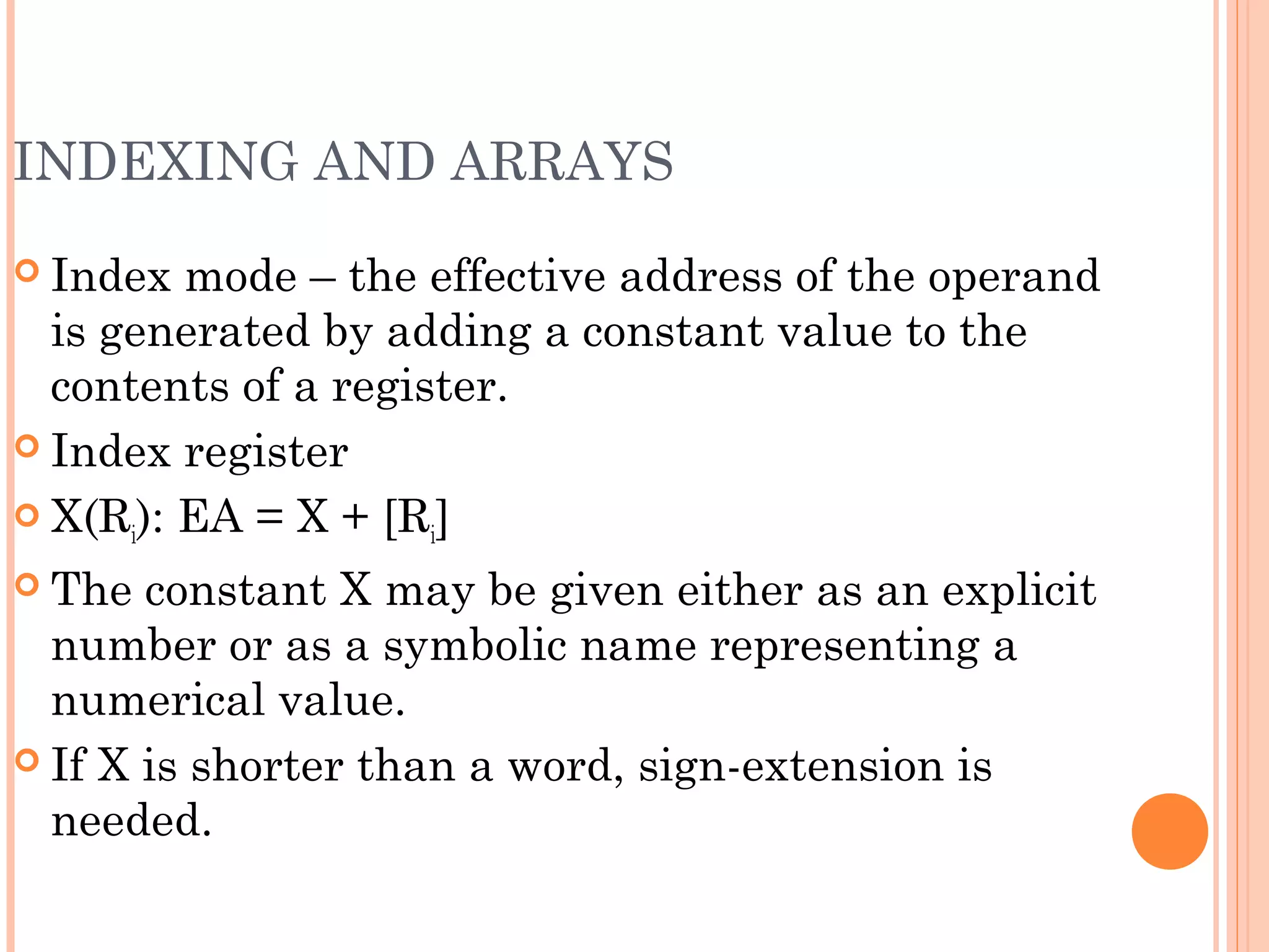 INDEXING AND ARRAYS
 Index mode – the effective address of the operand
is generated by adding a constant value to the
contents of a register.
 Index register
 X(Ri): EA = X + [Ri]
 The constant X may be given either as an explicit
number or as a symbolic name representing a
numerical value.
 If X is shorter than a word, sign-extension is
needed.
 