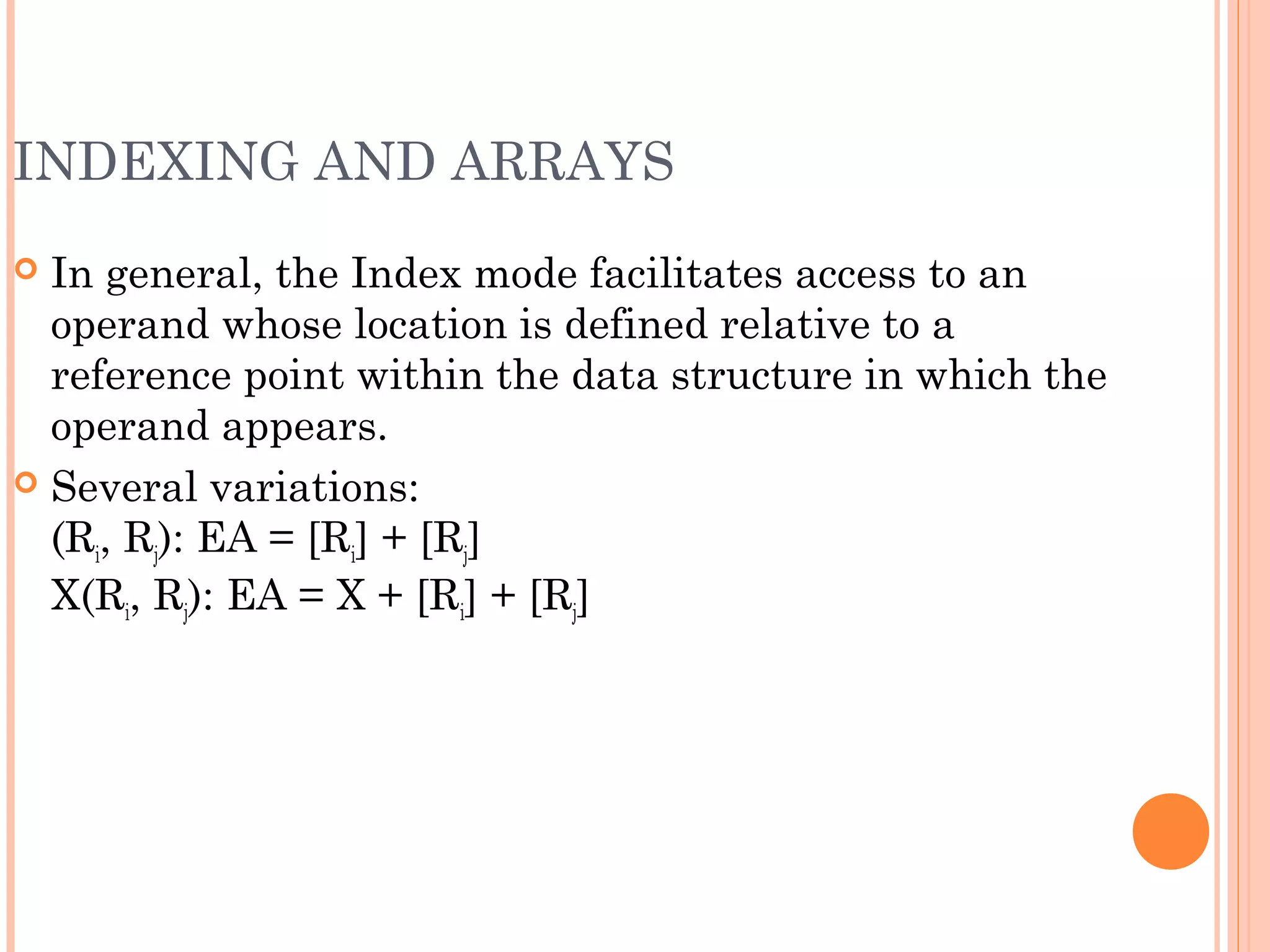 INDEXING AND ARRAYS
 In general, the Index mode facilitates access to an
operand whose location is defined relative to a
reference point within the data structure in which the
operand appears.
 Several variations:
(Ri, Rj): EA = [Ri] + [Rj]
X(Ri, Rj): EA = X + [Ri] + [Rj]
 