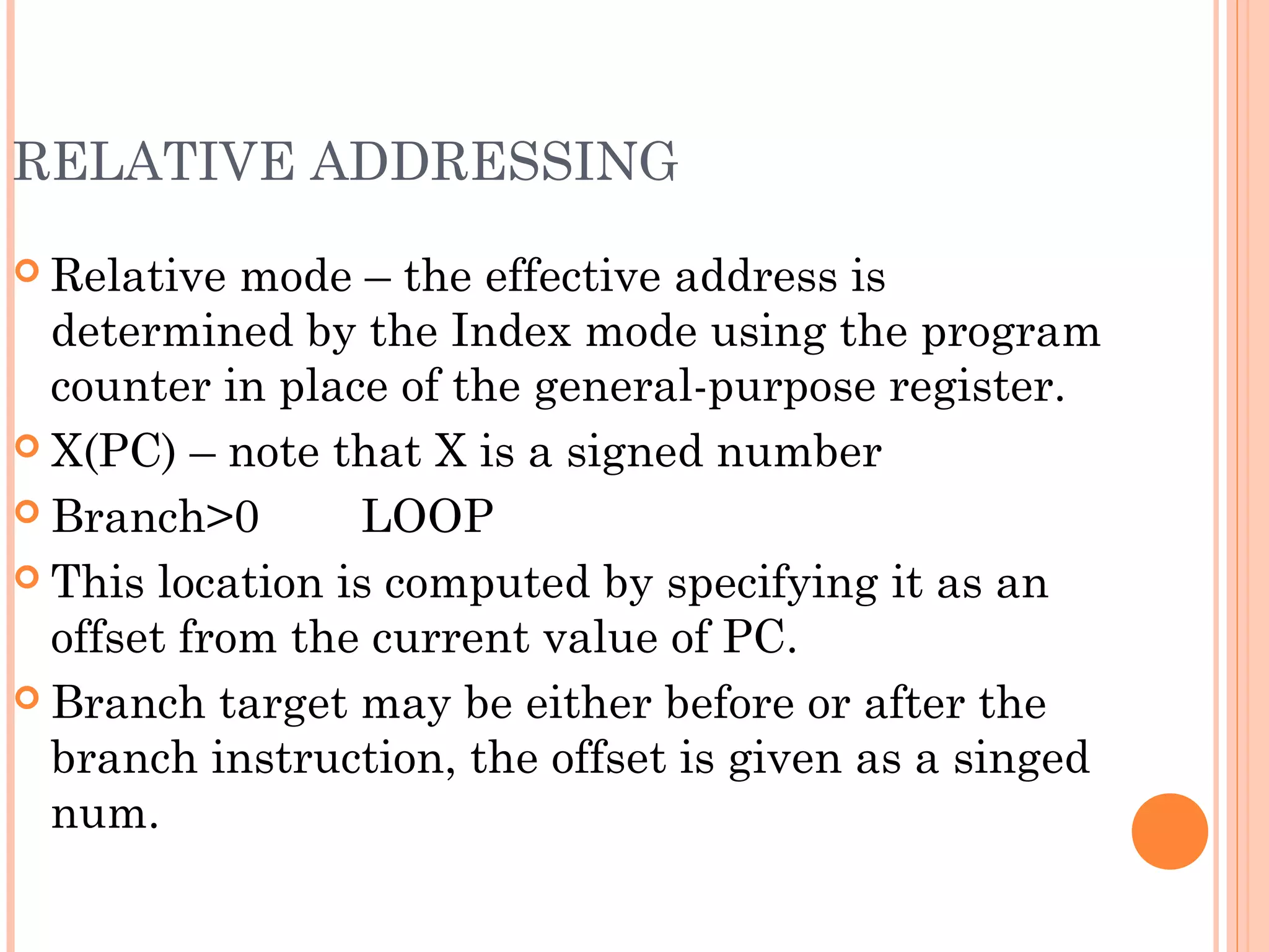 RELATIVE ADDRESSING
 Relative mode – the effective address is
determined by the Index mode using the program
counter in place of the general-purpose register.
 X(PC) – note that X is a signed number
 Branch>0 LOOP
 This location is computed by specifying it as an
offset from the current value of PC.
 Branch target may be either before or after the
branch instruction, the offset is given as a singed
num.
 