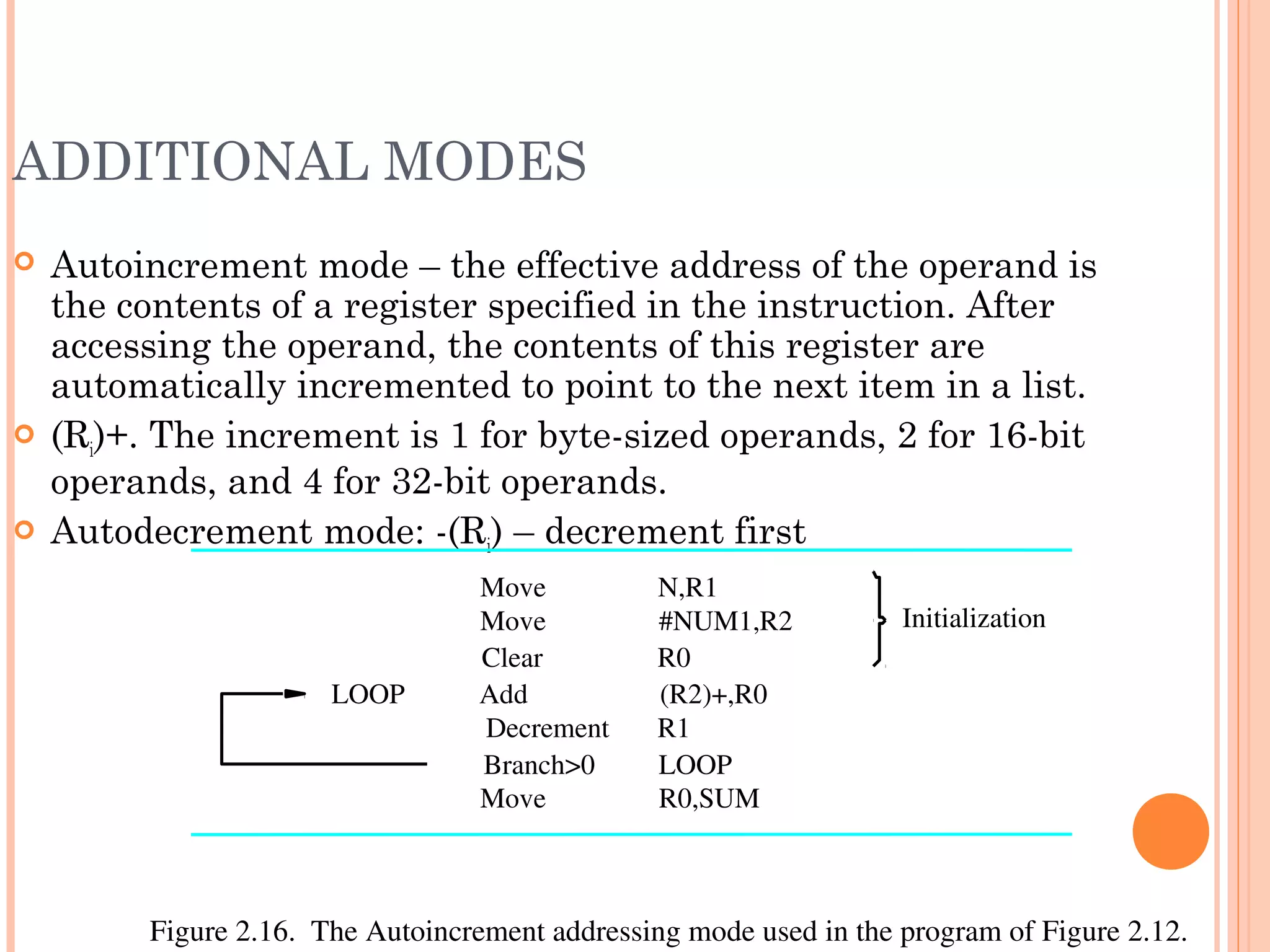 ADDITIONAL MODES
 Autoincrement mode – the effective address of the operand is
the contents of a register specified in the instruction. After
accessing the operand, the contents of this register are
automatically incremented to point to the next item in a list.
 (Ri)+. The increment is 1 for byte-sized operands, 2 for 16-bit
operands, and 4 for 32-bit operands.
 Autodecrement mode: -(Ri) – decrement first
R0Clear
R0,SUM
R1
(R2)+,R0
Figure 2.16.  The Autoincrement addressing mode used in the program of Figure 2.12.
Initialization
Move
LOOP Add
Decrement
LOOP
#NUM1,R2
N,R1Move
Move
Branch>0
 