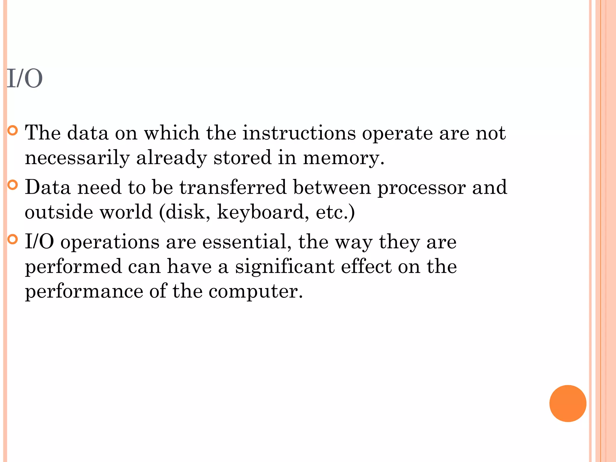 I/O
 The data on which the instructions operate are not
necessarily already stored in memory.
 Data need to be transferred between processor and
outside world (disk, keyboard, etc.)
 I/O operations are essential, the way they are
performed can have a significant effect on the
performance of the computer.
 