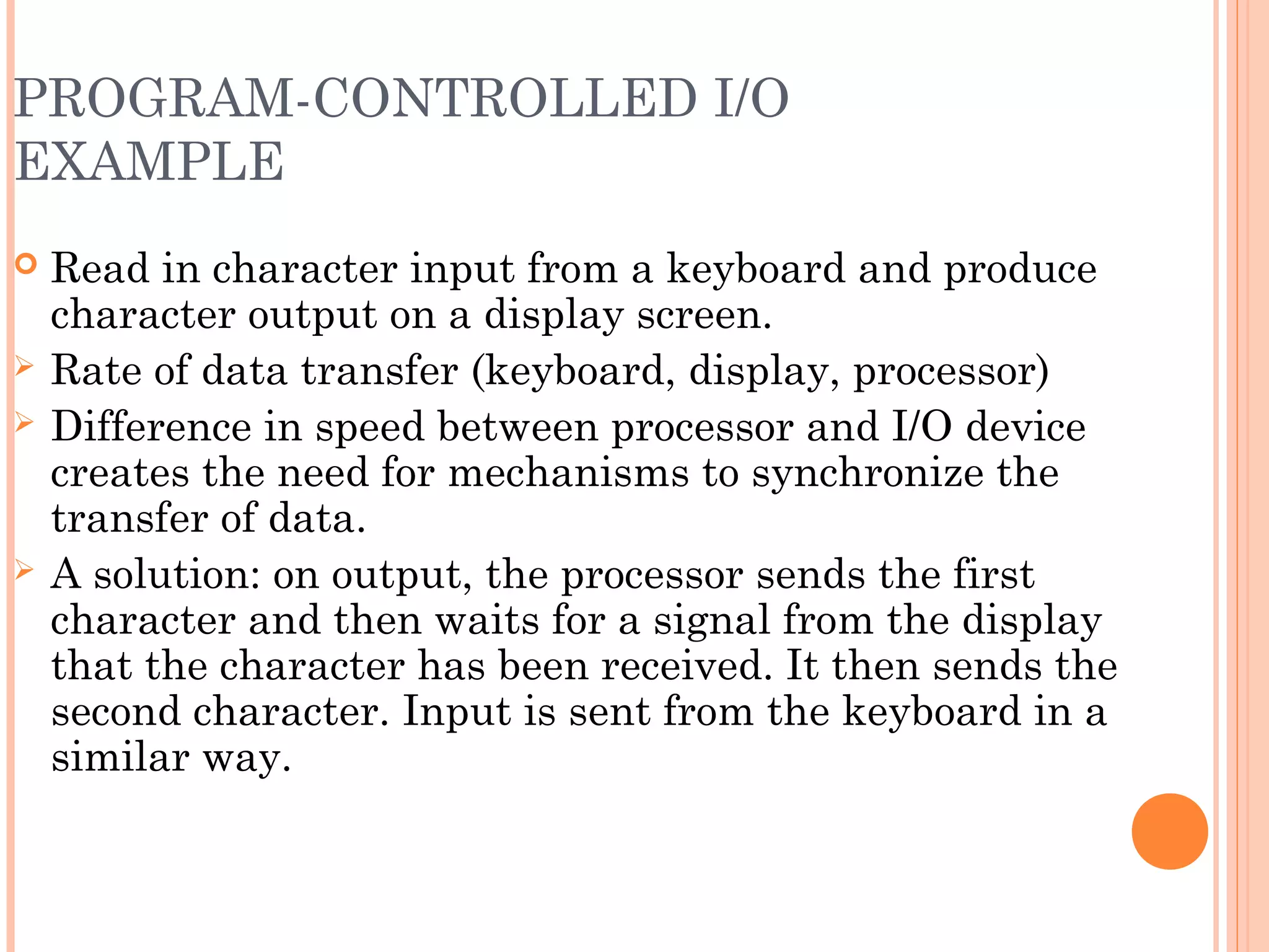 PROGRAM-CONTROLLED I/O
EXAMPLE
 Read in character input from a keyboard and produce
character output on a display screen.
 Rate of data transfer (keyboard, display, processor)
 Difference in speed between processor and I/O device
creates the need for mechanisms to synchronize the
transfer of data.
 A solution: on output, the processor sends the first
character and then waits for a signal from the display
that the character has been received. It then sends the
second character. Input is sent from the keyboard in a
similar way.
 