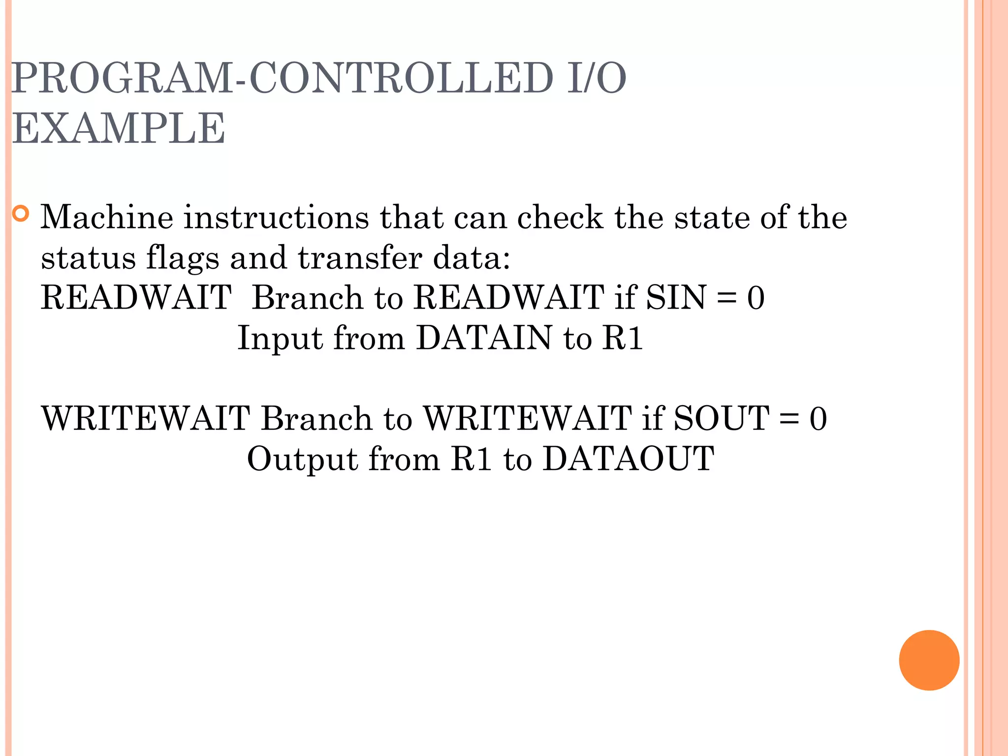 PROGRAM-CONTROLLED I/O
EXAMPLE
 Machine instructions that can check the state of the
status flags and transfer data:
READWAIT Branch to READWAIT if SIN = 0
Input from DATAIN to R1
WRITEWAIT Branch to WRITEWAIT if SOUT = 0
Output from R1 to DATAOUT
 