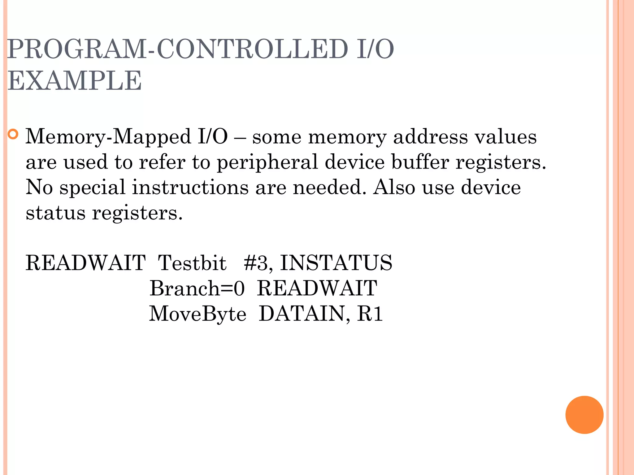 PROGRAM-CONTROLLED I/O
EXAMPLE
 Memory-Mapped I/O – some memory address values
are used to refer to peripheral device buffer registers.
No special instructions are needed. Also use device
status registers.
READWAIT Testbit #3, INSTATUS
Branch=0 READWAIT
MoveByte DATAIN, R1
 