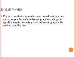 HOME WORK
 For each Addressing modes mentioned before, state
one example for each addressing mode stating the
specific benefit for using such addressing mode for
such an application.
 