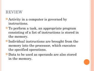 REVIEW
 Activity in a computer is governed by
instructions.
 To perform a task, an appropriate program
consisting of a list of instructions is stored in
the memory.
 Individual instructions are brought from the
memory into the processor, which executes
the specified operations.
 Data to be used as operands are also stored
in the memory.
 