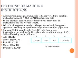 ENCODING OF MACHINE
INSTRUCTIONS
 Assembly language program needs to be converted into machine
instructions. (ADD = 0100 in ARM instruction set)
 In the previous section, an assumption was made that all
instructions are one word in length.
 OP code: the type of operation to be performed and the type of
operands used may be specified using an encoded binary pattern
 Suppose 32-bit word length, 8-bit OP code (how many
instructions can we have?), 16 registers in total (how many bits?),
3-bit addressing mode indicator.
 Add R1, R2
 Move 24(R0), R5
 LshiftR #2, R0
 Move #$3A, R1
 Branch>0 LOOP
OP code Source Dest Other info
8 7 7 10
(a) One­word instruction
 
