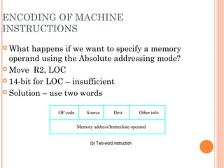 ENCODING OF MACHINE
INSTRUCTIONS
 What happens if we want to specify a memory
operand using the Absolute addressing mode?
 Move R2, LOC
 14-bit for LOC – insufficient
 Solution – use two words
(b) Two­word instruction
Memory address/Immediate operand
OP code Source Dest Other info
 