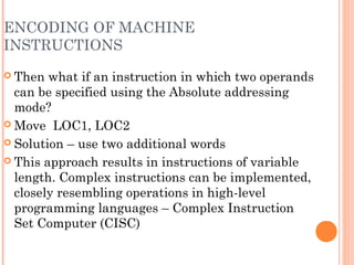 ENCODING OF MACHINE
INSTRUCTIONS
 Then what if an instruction in which two operands
can be specified using the Absolute addressing
mode?
 Move LOC1, LOC2
 Solution – use two additional words
 This approach results in instructions of variable
length. Complex instructions can be implemented,
closely resembling operations in high-level
programming languages – Complex Instruction
Set Computer (CISC)
 