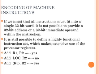 ENCODING OF MACHINE
INSTRUCTIONS
 If we insist that all instructions must fit into a
single 32-bit word, it is not possible to provide a
32-bit address or a 32-bit immediate operand
within the instruction.
 It is still possible to define a highly functional
instruction set, which makes extensive use of the
processor registers.
 Add R1, R2 ----- yes
 Add LOC, R2 ----- no
 Add (R3), R2 ----- yes
 