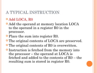 A TYPICAL INSTRUCTION
 Add LOCA, R0
 Add the operand at memory location LOCA
to the operand in a register R0 in the
processor.
 Place the sum into register R0.
 The original contents of LOCA are preserved.
 The original contents of R0 is overwritten.
 Instruction is fetched from the memory into
the processor – the operand at LOCA is
fetched and added to the contents of R0 – the
resulting sum is stored in register R0.
 