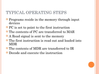 TYPICAL OPERATING STEPS
 Programs reside in the memory through input
devices
 PC is set to point to the first instruction
 The contents of PC are transferred to MAR
 A Read signal is sent to the memory
 The first instruction is read out and loaded into
MDR
 The contents of MDR are transferred to IR
 Decode and execute the instruction
 