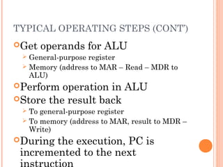 TYPICAL OPERATING STEPS (CONT’)
Get operands for ALU
 General-purpose register
 Memory (address to MAR – Read – MDR to
ALU)
Perform operation in ALU
Store the result back
 To general-purpose register
 To memory (address to MAR, result to MDR –
Write)
During the execution, PC is
incremented to the next
 