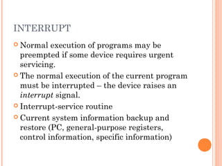 INTERRUPT
 Normal execution of programs may be
preempted if some device requires urgent
servicing.
 The normal execution of the current program
must be interrupted – the device raises an
interrupt signal.
 Interrupt-service routine
 Current system information backup and
restore (PC, general-purpose registers,
control information, specific information)
 