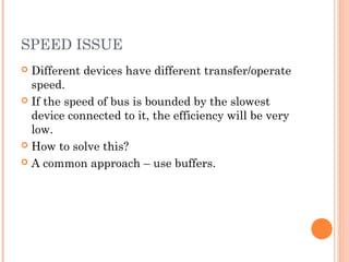 SPEED ISSUE
 Different devices have different transfer/operate
speed.
 If the speed of bus is bounded by the slowest
device connected to it, the efficiency will be very
low.
 How to solve this?
 A common approach – use buffers.
 