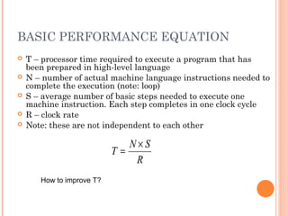 BASIC PERFORMANCE EQUATION
 T – processor time required to execute a program that has
been prepared in high-level language
 N – number of actual machine language instructions needed to
complete the execution (note: loop)
 S – average number of basic steps needed to execute one
machine instruction. Each step completes in one clock cycle
 R – clock rate
 Note: these are not independent to each other
R
SN
T
×
=
How to improve T?
 