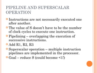 PIPELINE AND SUPERSCALAR
OPERATION
 Instructions are not necessarily executed one
after another.
 The value of S doesn’t have to be the number
of clock cycles to execute one instruction.
 Pipelining – overlapping the execution of
successive instructions.
 Add R1, R2, R3
 Superscalar operation – multiple instruction
pipelines are implemented in the processor.
 Goal – reduce S (could become <1!)
 