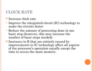 CLOCK RATE
 Increase clock rate
 Improve the integrated-circuit (IC) technology to
make the circuits faster
 Reduce the amount of processing done in one
basic step (however, this may increase the
number of basic steps needed)
 Increases in R that are entirely caused by
improvements in IC technology affect all aspects
of the processor’s operation equally except the
time to access the main memory.
 