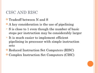 CISC AND RISC
 Tradeoff between N and S
 A key consideration is the use of pipelining
 S is close to 1 even though the number of basic
steps per instruction may be considerably larger
 It is much easier to implement efficient
pipelining in processor with simple instruction
sets
 Reduced Instruction Set Computers (RISC)
 Complex Instruction Set Computers (CISC)
 