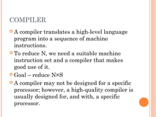 COMPILER
 A compiler translates a high-level language
program into a sequence of machine
instructions.
 To reduce N, we need a suitable machine
instruction set and a compiler that makes
good use of it.
 Goal – reduce N×S
 A compiler may not be designed for a specific
processor; however, a high-quality compiler is
usually designed for, and with, a specific
processor.
 
