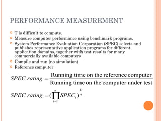 PERFORMANCE MEASUREMENT
 T is difficult to compute.
 Measure computer performance using benchmark programs.
 System Performance Evaluation Corporation (SPEC) selects and
publishes representative application programs for different
application domains, together with test results for many
commercially available computers.
 Compile and run (no simulation)
 Reference computer
∏=
=
=
n
i
n
iSPECratingSPEC
ratingSPEC
1
1
)(
under testcomputeron thetimeRunning
computerreferenceon thetimeRunning
 