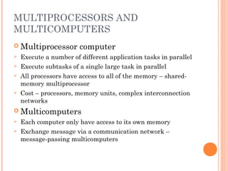 MULTIPROCESSORS AND
MULTICOMPUTERS
 Multiprocessor computer
 Execute a number of different application tasks in parallel
 Execute subtasks of a single large task in parallel
 All processors have access to all of the memory – shared-
memory multiprocessor
 Cost – processors, memory units, complex interconnection
networks
 Multicomputers
 Each computer only have access to its own memory
 Exchange message via a communication network –
message-passing multicomputers
 