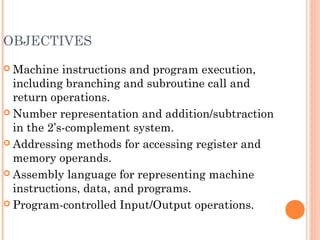 OBJECTIVES
 Machine instructions and program execution,
including branching and subroutine call and
return operations.
 Number representation and addition/subtraction
in the 2’s-complement system.
 Addressing methods for accessing register and
memory operands.
 Assembly language for representing machine
instructions, data, and programs.
 Program-controlled Input/Output operations.
 