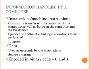 INFORMATION HANDLED BY A
COMPUTER
Instructions/machine instructions
 Govern the transfer of information within a
computer as well as between the computer and
its I/O devices
 Specify the arithmetic and logic operations to be
performed
 Program
Data
 Used as operands by the instructions
 Source program
Encoded in binary code – 0 and 1
 