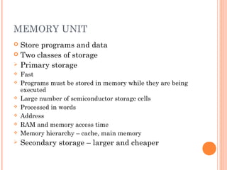 MEMORY UNIT
 Store programs and data
 Two classes of storage
 Primary storage
 Fast
 Programs must be stored in memory while they are being
executed
 Large number of semiconductor storage cells
 Processed in words
 Address
 RAM and memory access time
 Memory hierarchy – cache, main memory
 Secondary storage – larger and cheaper
 