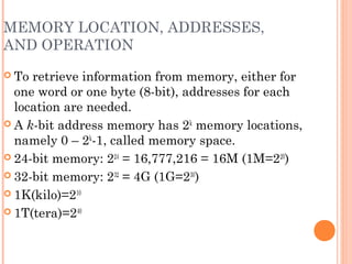MEMORY LOCATION, ADDRESSES,
AND OPERATION
 To retrieve information from memory, either for
one word or one byte (8-bit), addresses for each
location are needed.
 A k-bit address memory has 2k
memory locations,
namely 0 – 2k
-1, called memory space.
 24-bit memory: 224
= 16,777,216 = 16M (1M=220
)
 32-bit memory: 232
= 4G (1G=230
)
 1K(kilo)=210
 1T(tera)=240
 