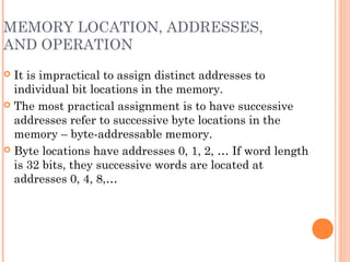 MEMORY LOCATION, ADDRESSES,
AND OPERATION
 It is impractical to assign distinct addresses to
individual bit locations in the memory.
 The most practical assignment is to have successive
addresses refer to successive byte locations in the
memory – byte-addressable memory.
 Byte locations have addresses 0, 1, 2, … If word length
is 32 bits, they successive words are located at
addresses 0, 4, 8,…
 