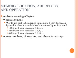 MEMORY LOCATION, ADDRESSES,
AND OPERATION
 Address ordering of bytes
 Word alignment
 Words are said to be aligned in memory if they begin at a
byte addr. that is a multiple of the num of bytes in a word.
 16-bit word: word addresses: 0, 2, 4,….
 32-bit word: word addresses: 0, 4, 8,….
 64-bit word: word addresses: 0, 8,16,….
 Access numbers, characters, and character strings
 