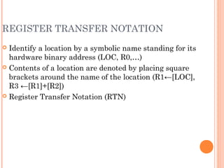 REGISTER TRANSFER NOTATION
 Identify a location by a symbolic name standing for its
hardware binary address (LOC, R0,…)
 Contents of a location are denoted by placing square
brackets around the name of the location (R1←[LOC],
R3 ←[R1]+[R2])
 Register Transfer Notation (RTN)
 